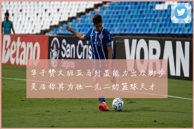 华子赞文班亚马封盖能力出众脚步灵活称其为独一无二的篮球天才