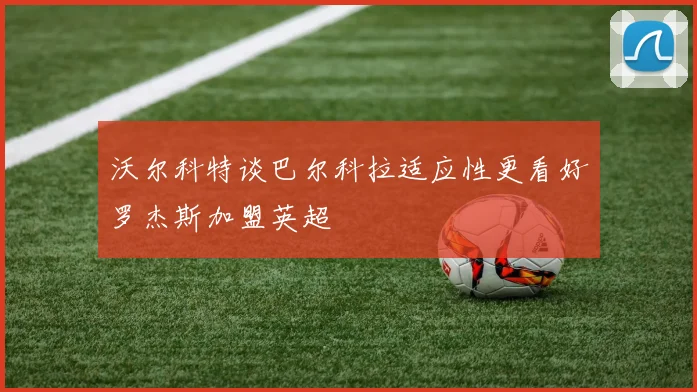 沃尔科特谈巴尔科拉适应性更看好罗杰斯加盟英超