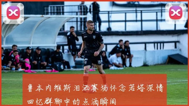 鲁本内维斯泪洒赛场怀念若塔深情回忆群聊中的点滴瞬间