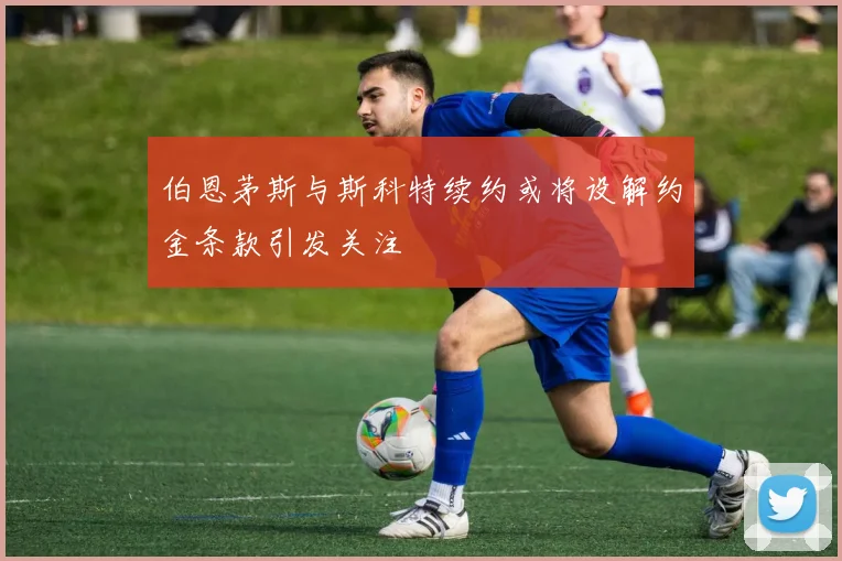 伯恩茅斯与斯科特续约或将设解约金条款引发关注