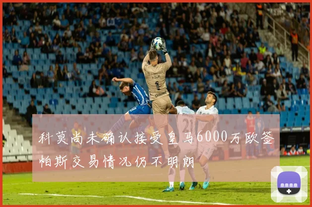 科莫尚未确认接受皇马6000万欧签帕斯交易情况仍不明朗