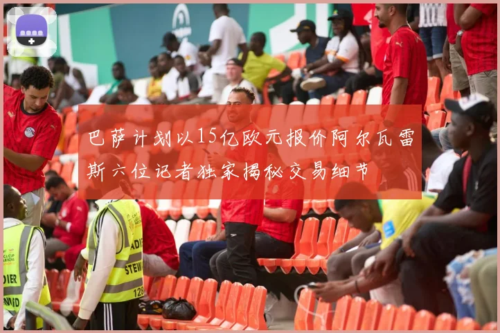 巴萨计划以15亿欧元报价阿尔瓦雷斯六位记者独家揭秘交易细节