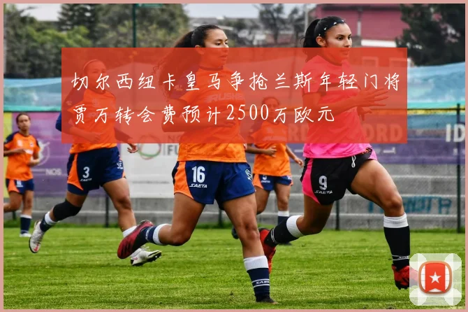 切尔西纽卡皇马争抢兰斯年轻门将贾万转会费预计2500万欧元
