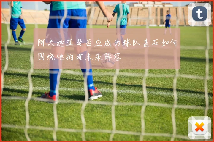 阿夫迪亚是否应成为球队基石如何围绕他构建未来阵容