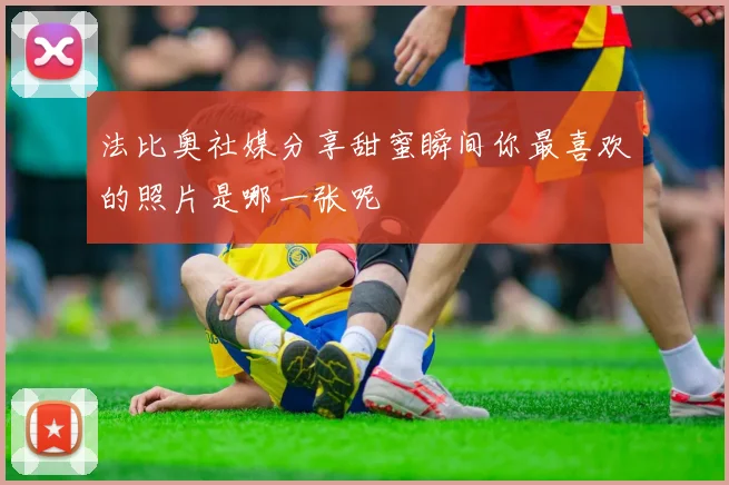 法比奥社媒分享甜蜜瞬间你最喜欢的照片是哪一张呢