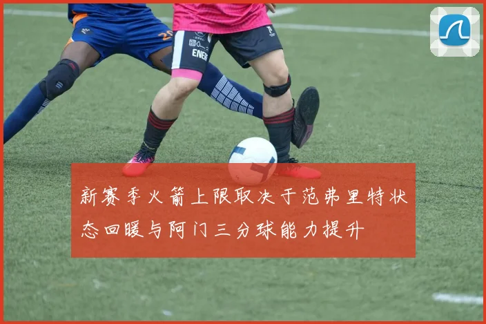 新赛季火箭上限取决于范弗里特状态回暖与阿门三分球能力提升