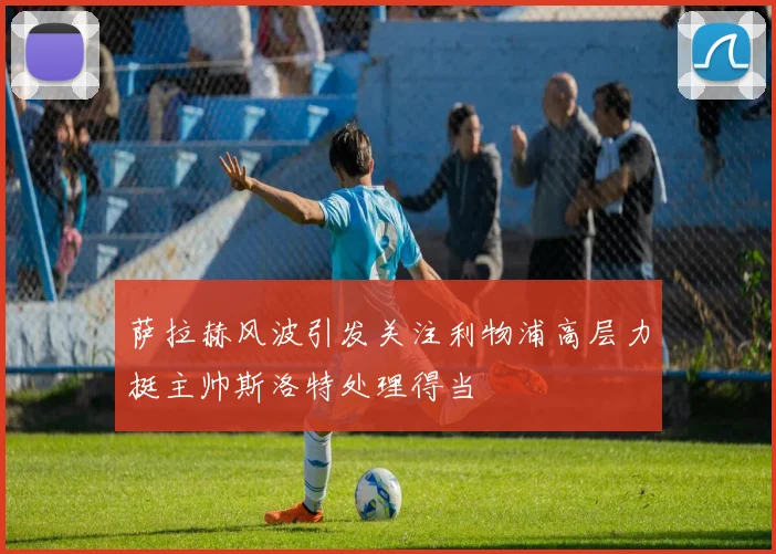 萨拉赫风波引发关注利物浦高层力挺主帅斯洛特处理得当