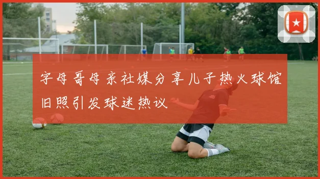 字母哥母亲社媒分享儿子热火球馆旧照引发球迷热议