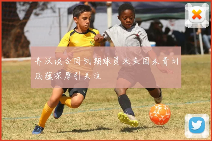 齐沃谈合同到期球员未来国米青训底蕴深厚引关注
