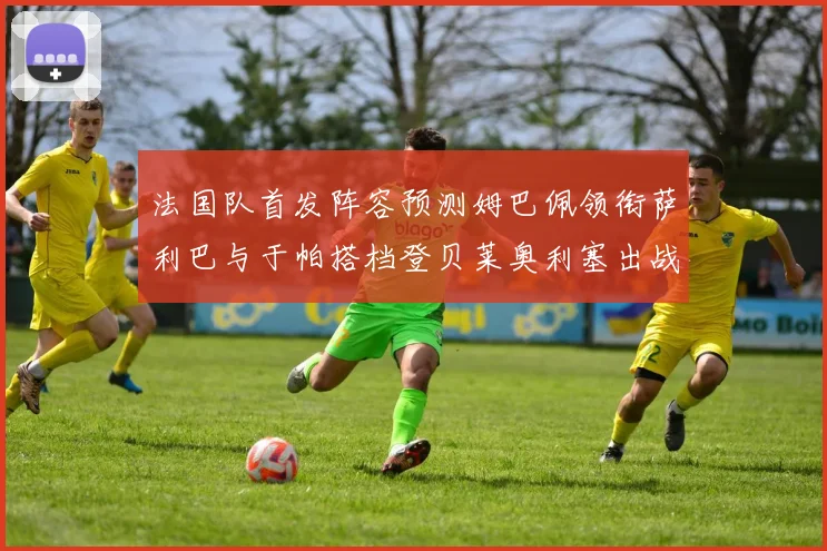 法国队首发阵容预测姆巴佩领衔萨利巴与于帕搭档登贝莱奥利塞出战