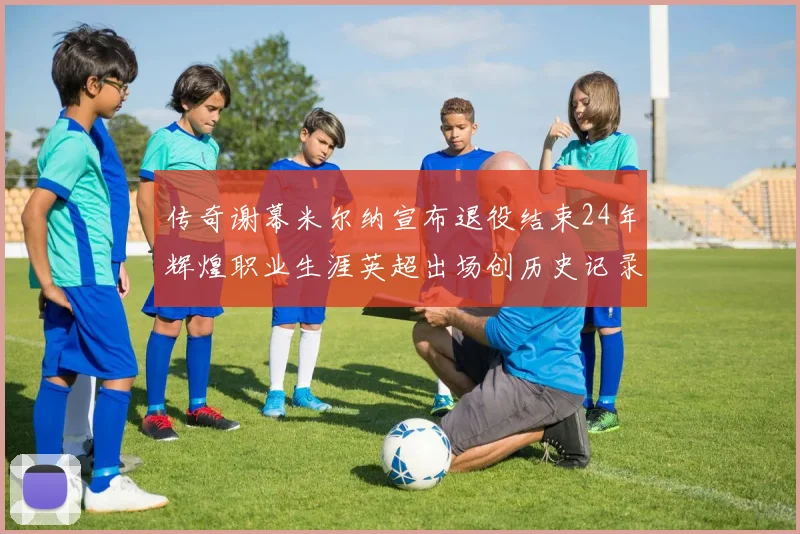 传奇谢幕米尔纳宣布退役结束24年辉煌职业生涯英超出场创历史记录