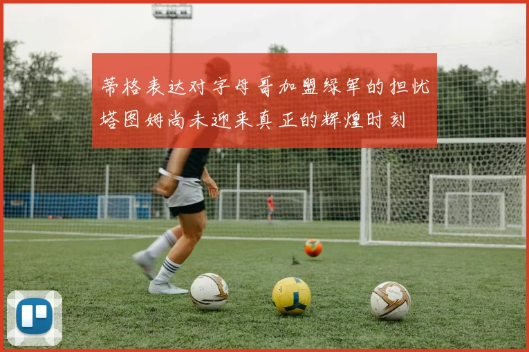 蒂格表达对字母哥加盟绿军的担忧塔图姆尚未迎来真正的辉煌时刻