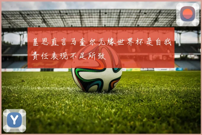 基恩直言马奎尔无缘世界杯是自我责任表现不足所致