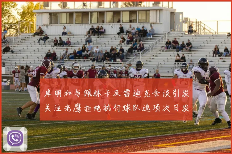 库明加与佩林卡及雷迪克会谈引发关注老鹰拒绝执行球队选项次日发生