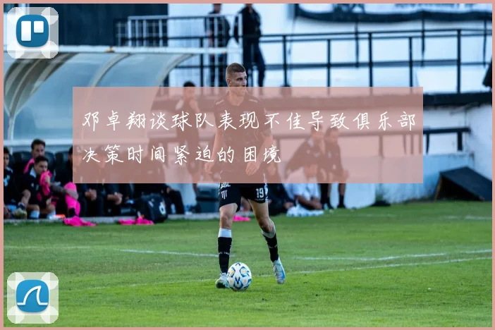 邓卓翔谈球队表现不佳导致俱乐部决策时间紧迫的困境