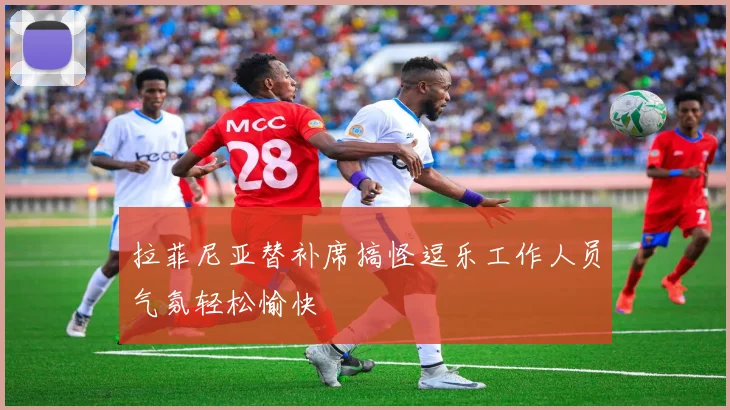 拉菲尼亚替补席搞怪逗乐工作人员气氛轻松愉快
