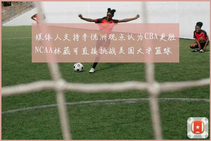 媒体人支持李悦洲观点认为CBA更胜NCAA林葳可直接挑战美国大学篮球