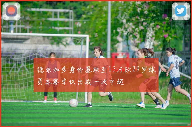 德尔加多身价暴跌至15万欧29岁球员本赛季仅出战一次中超