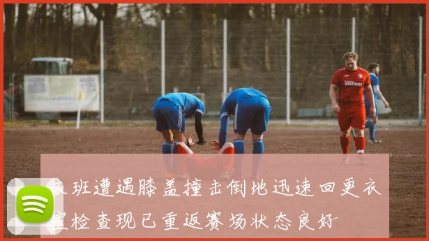 文班遭遇膝盖撞击倒地迅速回更衣室检查现已重返赛场状态良好