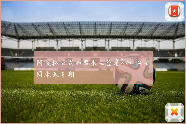 阿莫林正式加盟米兰签署2加1年合同未来可期