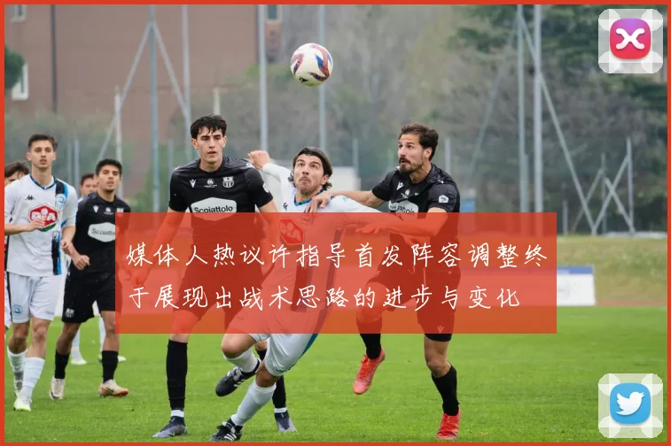媒体人热议许指导首发阵容调整终于展现出战术思路的进步与变化