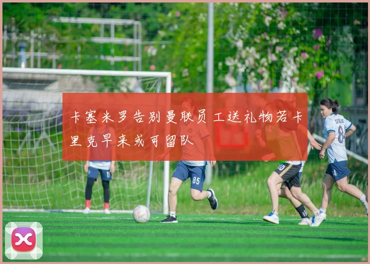 卡塞米罗告别曼联员工送礼物若卡里克早来或可留队